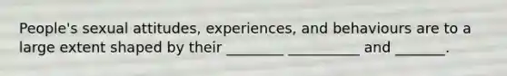 People's sexual attitudes, experiences, and behaviours are to a large extent shaped by their ________ __________ and _______.