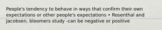 People's tendency to behave in ways that confirm their own expectations or other people's expectations • Rosenthal and Jacobsen, bloomers study -can be negative or positive