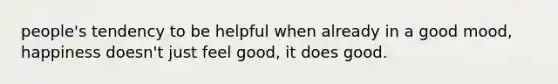 people's tendency to be helpful when already in a good mood, happiness doesn't just feel good, it does good.