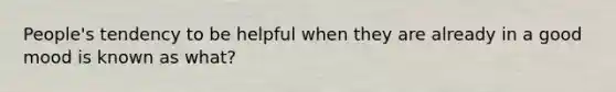 People's tendency to be helpful when they are already in a good mood is known as what?