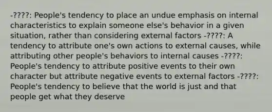 -????: People's tendency to place an undue emphasis on internal characteristics to explain someone else's behavior in a given situation, rather than considering external factors -????: A tendency to attribute one's own actions to external causes, while attributing other people's behaviors to internal causes -????: People's tendency to attribute positive events to their own character but attribute negative events to external factors -????: People's tendency to believe that the world is just and that people get what they deserve