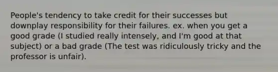 People's tendency to take credit for their successes but downplay responsibility for their failures. ex. when you get a good grade (I studied really intensely, and I'm good at that subject) or a bad grade (The test was ridiculously tricky and the professor is unfair).