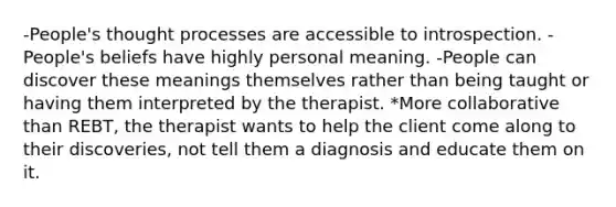 -People's thought processes are accessible to introspection. -People's beliefs have highly personal meaning. -People can discover these meanings themselves rather than being taught or having them interpreted by the therapist. *More collaborative than REBT, the therapist wants to help the client come along to their discoveries, not tell them a diagnosis and educate them on it.