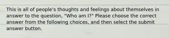 This is all of people's thoughts and feelings about themselves in answer to the question, "Who am I?" Please choose the correct answer from the following choices, and then select the submit answer button.