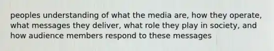 peoples understanding of what the media are, how they operate, what messages they deliver, what role they play in society, and how audience members respond to these messages