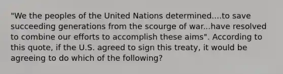 "We the peoples of the United Nations determined....to save succeeding generations from the scourge of war...have resolved to combine our efforts to accomplish these aims". According to this quote, if the U.S. agreed to sign this treaty, it would be agreeing to do which of the following?