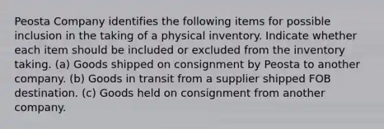 Peosta Company identifies the following items for possible inclusion in the taking of a physical inventory. Indicate whether each item should be included or excluded from the inventory taking. (a) Goods shipped on consignment by Peosta to another company. (b) Goods in transit from a supplier shipped FOB destination. (c) Goods held on consignment from another company.