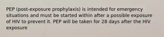 PEP (post-exposure prophylaxis) is intended for emergency situations and must be started within after a possible exposure of HIV to prevent it. PEP will be taken for 28 days after the HIV exposure