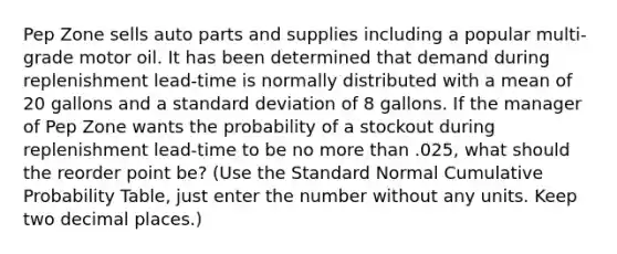 Pep Zone sells auto parts and supplies including a popular multi-grade motor oil. It has been determined that demand during replenishment lead-time is normally distributed with a mean of 20 gallons and a standard deviation of 8 gallons. If the manager of Pep Zone wants the probability of a stockout during replenishment lead-time to be no more than .025, what should the reorder point be? (Use the Standard Normal Cumulative Probability Table, just enter the number without any units. Keep two decimal places.)