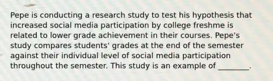 Pepe is conducting a research study to test his hypothesis that increased social media participation by college freshme is related to lower grade achievement in their courses. Pepe's study compares students' grades at the end of the semester against their individual level of social media participation throughout the semester. This study is an example of ________.