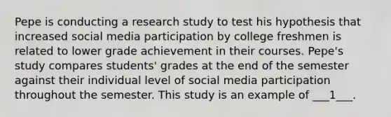 Pepe is conducting a research study to test his hypothesis that increased social media participation by college freshmen is related to lower grade achievement in their courses. Pepe's study compares students' grades at the end of the semester against their individual level of social media participation throughout the semester. This study is an example of ___1___.