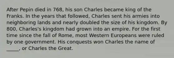 After Pepin died in 768, his son Charles became king of the Franks. In the years that followed, Charles sent his armies into neighboring lands and nearly doubled the size of his kingdom. By 800, Charles's kingdom had grown into an empire. For the first time since the fall of Rome, most Western Europeans were ruled by one government. His conquests won Charles the name of _____, or Charles the Great.