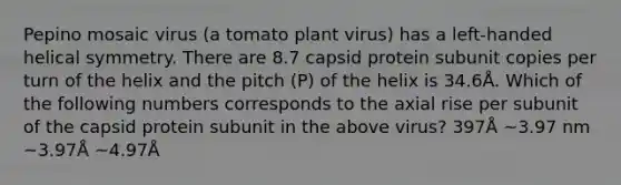 Pepino mosaic virus (a tomato plant virus) has a left-handed helical symmetry. There are 8.7 capsid protein subunit copies per turn of the helix and the pitch (P) of the helix is 34.6Å. Which of the following numbers corresponds to the axial rise per subunit of the capsid protein subunit in the above virus? 397Å ~3.97 nm ~3.97Å ~4.97Å