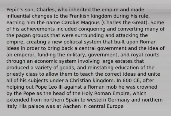 Pepin's son, Charles, who inherited the empire and made influential changes to the Frankish kingdom during his rule, earning him the name Carolus Magnus (Charles the Great). Some of his achievements included conquering and converting many of the pagan groups that were surrounding and attacking the empire, creating a new political system that built upon Roman Ideas in order to bring back a central government and the idea of an emperor, funding the military, government, and royal courts through an economic system involving large estates that produced a variety of goods, and reinstating education of the priestly class to allow them to teach the correct ideas and unite all of his subjects under a Christian kingdom. In 800 CE, after helping out Pope Leo III against a Roman mob he was crowned by the Pope as the head of the Holy Roman Empire, which extended from northern Spain to western Germany and northern Italy. His palace was at Aachen in central Europe