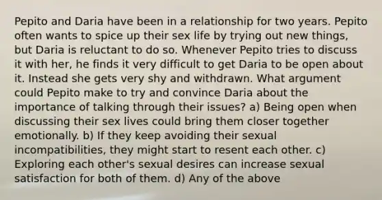 Pepito and Daria have been in a relationship for two years. Pepito often wants to spice up their sex life by trying out new things, but Daria is reluctant to do so. Whenever Pepito tries to discuss it with her, he finds it very difficult to get Daria to be open about it. Instead she gets very shy and withdrawn. What argument could Pepito make to try and convince Daria about the importance of talking through their issues? a) Being open when discussing their sex lives could bring them closer together emotionally. b) If they keep avoiding their sexual incompatibilities, they might start to resent each other. c) Exploring each other's sexual desires can increase sexual satisfaction for both of them. d) Any of the above