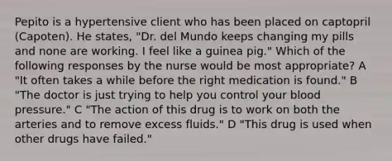 Pepito is a hypertensive client who has been placed on captopril (Capoten). He states, "Dr. del Mundo keeps changing my pills and none are working. I feel like a guinea pig." Which of the following responses by the nurse would be most appropriate? A "It often takes a while before the right medication is found." B "The doctor is just trying to help you control your blood pressure." C "The action of this drug is to work on both the arteries and to remove excess fluids." D "This drug is used when other drugs have failed."