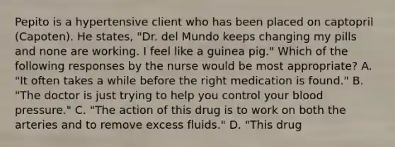 Pepito is a hypertensive client who has been placed on captopril (Capoten). He states, "Dr. del Mundo keeps changing my pills and none are working. I feel like a guinea pig." Which of the following responses by the nurse would be most appropriate? A. "It often takes a while before the right medication is found." B. "The doctor is just trying to help you control your blood pressure." C. "The action of this drug is to work on both the arteries and to remove excess fluids." D. "This drug