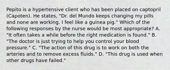 Pepito is a hypertensive client who has been placed on captopril (Capoten). He states, "Dr. del Mundo keeps changing my pills and none are working. I feel like a guinea pig." Which of the following responses by the nurse would be most appropriate? A. "It often takes a while before the right medication is found." B. "The doctor is just trying to help you control your <a href='https://www.questionai.com/knowledge/kD0HacyPBr-blood-pressure' class='anchor-knowledge'>blood pressure</a>." C. "The action of this drug is to work on both the arteries and to remove excess fluids." D. "This drug is used when other drugs have failed."