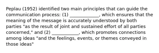 Peplau (1952) identified two main principles that can guide the communication process: (1) _____________, which ensures that the meaning of the message is accurately understood by both parties "as the result of joint and sustained effort of all parties concerned," and (2) ____________, which promotes connections among ideas "and the feelings, events, or themes conveyed in those ideas"