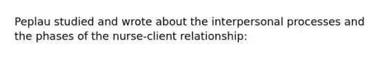 Peplau studied and wrote about the interpersonal processes and the phases of the nurse-client relationship: