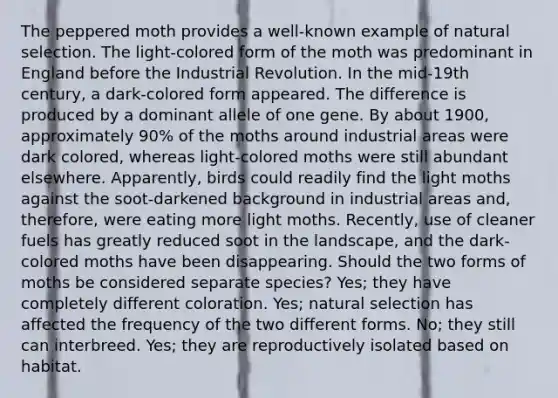 The peppered moth provides a well-known example of natural selection. The light-colored form of the moth was predominant in England before the Industrial Revolution. In the mid-19th century, a dark-colored form appeared. The difference is produced by a dominant allele of one gene. By about 1900, approximately 90% of the moths around industrial areas were dark colored, whereas light-colored moths were still abundant elsewhere. Apparently, birds could readily find the light moths against the soot-darkened background in industrial areas and, therefore, were eating more light moths. Recently, use of cleaner fuels has greatly reduced soot in the landscape, and the dark-colored moths have been disappearing. Should the two forms of moths be considered separate species? Yes; they have completely different coloration. Yes; natural selection has affected the frequency of the two different forms. No; they still can interbreed. Yes; they are reproductively isolated based on habitat.