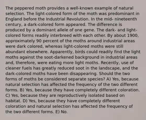 The peppered moth provides a well-known example of natural selection. The light-colored form of the moth was predominant in England before the Industrial Revolution. In the mid- nineteenth century, a dark-colored form appeared. The difference is produced by a dominant allele of one gene. The dark- and light-colored forms readily interbreed with each other. By about 1900, approximately 90 percent of the moths around industrial areas were dark colored, whereas light-colored moths were still abundant elsewhere. Apparently, birds could readily find the light moths against the soot-darkened background in industrial areas and, therefore, were eating more light moths. Recently, use of cleaner fuels has greatly reduced soot in the landscape, and the dark-colored moths have been disappearing. Should the two forms of moths be considered separate species? A) Yes, because natural selection has affected the frequency of the two different forms. B) Yes, because they have completely different coloration. C) Yes, because they are reproductively isolated based on habitat. D) Yes, because they have completely different coloration and natural selection has affected the frequency of the two different forms. E) No.