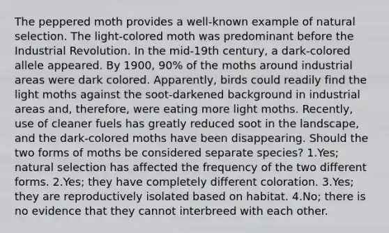 The peppered moth provides a well-known example of natural selection. The light-colored moth was predominant before the Industrial Revolution. In the mid-19th century, a dark-colored allele appeared. By 1900, 90% of the moths around industrial areas were dark colored. Apparently, birds could readily find the light moths against the soot-darkened background in industrial areas and, therefore, were eating more light moths. Recently, use of cleaner fuels has greatly reduced soot in the landscape, and the dark-colored moths have been disappearing. Should the two forms of moths be considered separate species? 1.Yes; natural selection has affected the frequency of the two different forms. 2.Yes; they have completely different coloration. 3.Yes; they are reproductively isolated based on habitat. 4.No; there is no evidence that they cannot interbreed with each other.