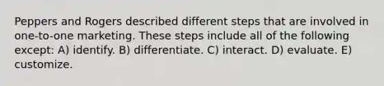 Peppers and Rogers described different steps that are involved in one-to-one marketing. These steps include all of the following except: A) identify. B) differentiate. C) interact. D) evaluate. E) customize.