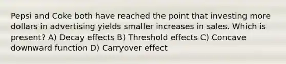 Pepsi and Coke both have reached the point that investing more dollars in advertising yields smaller increases in sales. Which is present? A) Decay effects B) Threshold effects C) Concave downward function D) Carryover effect