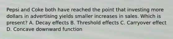 Pepsi and Coke both have reached the point that investing more dollars in advertising yields smaller increases in sales. Which is present? A. Decay effects B. Threshold effects C. Carryover effect D. Concave downward function