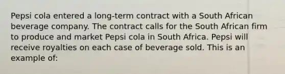 Pepsi cola entered a long-term contract with a South African beverage company. The contract calls for the South African firm to produce and market Pepsi cola in South Africa. Pepsi will receive royalties on each case of beverage sold. This is an example of: