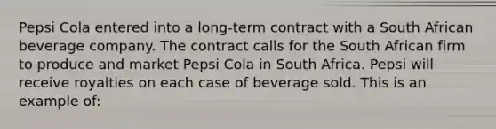 Pepsi Cola entered into a long-term contract with a South African beverage company. The contract calls for the South African firm to produce and market Pepsi Cola in South Africa. Pepsi will receive royalties on each case of beverage sold. This is an example of: