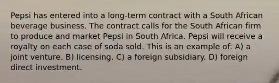 Pepsi has entered into a long-term contract with a South African beverage business. The contract calls for the South African firm to produce and market Pepsi in South Africa. Pepsi will receive a royalty on each case of soda sold. This is an example of: A) a joint venture. B) licensing. C) a foreign subsidiary. D) foreign direct investment.