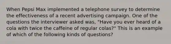 When Pepsi Max implemented a telephone survey to determine the effectiveness of a recent advertising campaign. One of the questions the interviewer asked was, "Have you ever heard of a cola with twice the caffeine of regular colas?" This is an example of which of the following kinds of questions?