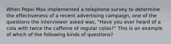 When Pepsi Max implemented a telephone survey to determine the effectiveness of a recent advertising campaign, one of the questions the interviewer asked was, "Have you ever heard of a cola with twice the caffeine of regular colas?" This is an example of which of the following kinds of questions?