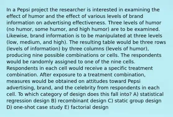 In a Pepsi project the researcher is interested in examining the effect of humor and the effect of various levels of brand information on advertising effectiveness. Three levels of humor (no humor, some humor, and high humor) are to be examined. Likewise, brand information is to be manipulated at three levels (low, medium, and high). The resulting table would be three rows (levels of information) by three columns (levels of humor), producing nine possible combinations or cells. The respondents would be randomly assigned to one of the nine cells. Respondents in each cell would receive a specific treatment combination. After exposure to a treatment combination, measures would be obtained on attitudes toward Pepsi advertising, brand, and the celebrity from respondents in each cell. To which category of design does this fall into? A) statistical regression design B) recombinant design C) static group design D) one-shot case study E) factorial design