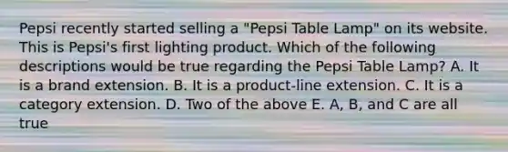 Pepsi recently started selling a "Pepsi Table Lamp" on its website. This is Pepsi's first lighting product. Which of the following descriptions would be true regarding the Pepsi Table Lamp? A. It is a brand extension. B. It is a product-line extension. C. It is a category extension. D. Two of the above E. A, B, and C are all true