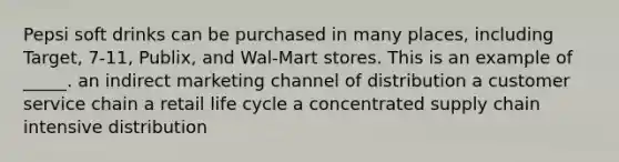 Pepsi soft drinks can be purchased in many places, including Target, 7-11, Publix, and Wal-Mart stores. This is an example of _____. an indirect marketing channel of distribution a customer service chain a retail life cycle a concentrated supply chain intensive distribution