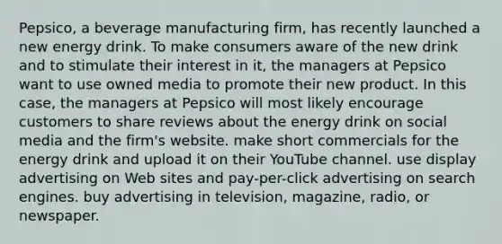 Pepsico, a beverage manufacturing firm, has recently launched a new energy drink. To make consumers aware of the new drink and to stimulate their interest in it, the managers at Pepsico want to use owned media to promote their new product. In this case, the managers at Pepsico will most likely encourage customers to share reviews about the energy drink on social media and the firm's website. make short commercials for the energy drink and upload it on their YouTube channel. use display advertising on Web sites and pay-per-click advertising on search engines. buy advertising in television, magazine, radio, or newspaper.