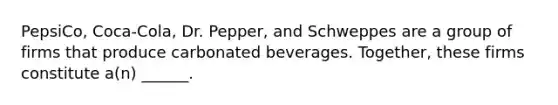 PepsiCo, Coca-Cola, Dr.​ Pepper, and Schweppes are a group of firms that produce carbonated beverages.​ Together, these firms constitute​ a(n) ______.