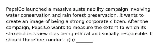 PepsiCo launched a massive sustainability campaign involving water conservation and rain forest preservation. It wants to create an image of being a strong corporate citizen. After the campaign, PepsiCo wants to measure the extent to which its stakeholders view it as being ethical and socially responsible. It should therefore conduct a(n) _______.