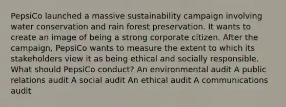 PepsiCo launched a massive sustainability campaign involving water conservation and rain forest preservation. It wants to create an image of being a strong corporate citizen. After the campaign, PepsiCo wants to measure the extent to which its stakeholders view it as being ethical and socially responsible. What should PepsiCo conduct? An environmental audit A public relations audit A social audit An ethical audit A communications audit