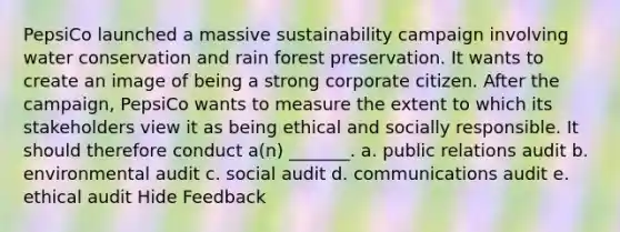 PepsiCo launched a massive sustainability campaign involving water conservation and rain forest preservation. It wants to create an image of being a strong corporate citizen. After the campaign, PepsiCo wants to measure the extent to which its stakeholders view it as being ethical and socially responsible. It should therefore conduct a(n) _______. a. public relations audit b. environmental audit c. social audit d. communications audit e. ethical audit Hide Feedback