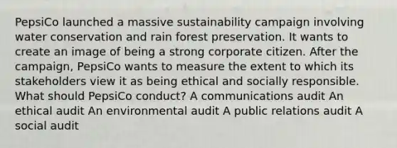 PepsiCo launched a massive sustainability campaign involving water conservation and rain forest preservation. It wants to create an image of being a strong corporate citizen. After the campaign, PepsiCo wants to measure the extent to which its stakeholders view it as being ethical and socially responsible. What should PepsiCo conduct? A communications audit An ethical audit An environmental audit A public relations audit A social audit