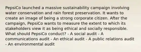 PepsiCo launched a massive sustainability campaign involving water conservation and rain forest preservation. It wants to create an image of being a strong corporate citizen. After the campaign, PepsiCo wants to measure the extent to which its stakeholders view it as being ethical and socially responsible. What should PepsiCo conduct? - A social audit - A communications audit - An ethical audit - A public relations audit - An environmental audit