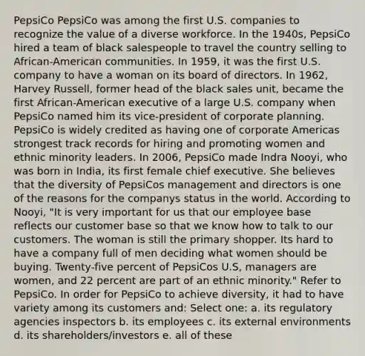 PepsiCo PepsiCo was among the first U.S. companies to recognize the value of a diverse workforce. In the 1940s, PepsiCo hired a team of black salespeople to travel the country selling to African-American communities. In 1959, it was the first U.S. company to have a woman on its board of directors. In 1962, Harvey Russell, former head of the black sales unit, became the first African-American executive of a large U.S. company when PepsiCo named him its vice-president of corporate planning. PepsiCo is widely credited as having one of corporate Americas strongest track records for hiring and promoting women and ethnic minority leaders. In 2006, PepsiCo made Indra Nooyi, who was born in India, its first female chief executive. She believes that the diversity of PepsiCos management and directors is one of the reasons for the companys status in the world. According to Nooyi, "It is very important for us that our employee base reflects our customer base so that we know how to talk to our customers. The woman is still the primary shopper. Its hard to have a company full of men deciding what women should be buying. Twenty-five percent of PepsiCos U.S, managers are women, and 22 percent are part of an ethnic minority." Refer to PepsiCo. In order for PepsiCo to achieve diversity, it had to have variety among its customers and: Select one: a. its regulatory agencies inspectors b. its employees c. its external environments d. its shareholders/investors e. all of these