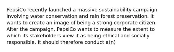 PepsiCo recently launched a massive sustainability campaign involving water conservation and rain forest preservation. It wants to create an image of being a strong corporate citizen. After the campaign, PepsiCo wants to measure the extent to which its stakeholders view it as being ethical and socially responsible. It should therefore conduct a(n)