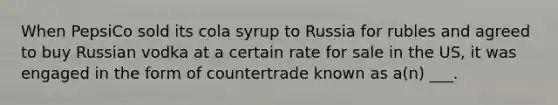 When PepsiCo sold its cola syrup to Russia for rubles and agreed to buy Russian vodka at a certain rate for sale in the US, it was engaged in the form of countertrade known as a(n) ___.