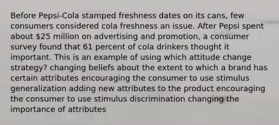 Before Pepsi-Cola stamped freshness dates on its cans, few consumers considered cola freshness an issue. After Pepsi spent about 25 million on advertising and promotion, a consumer survey found that 61 percent of cola drinkers thought it important. This is an example of using which attitude change strategy? changing beliefs about the extent to which a brand has certain attributes encouraging the consumer to use stimulus generalization adding new attributes to the product encouraging the consumer to use stimulus discrimination changing the importance of attributes