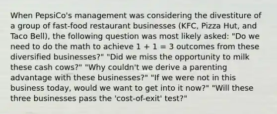 When PepsiCo's management was considering the divestiture of a group of fast-food restaurant businesses (KFC, Pizza Hut, and Taco Bell), the following question was most likely asked: "Do we need to do the math to achieve 1 + 1 = 3 outcomes from these diversified businesses?" "Did we miss the opportunity to milk these cash cows?" "Why couldn't we derive a parenting advantage with these businesses?" "If we were not in this business today, would we want to get into it now?" "Will these three businesses pass the 'cost-of-exit' test?"